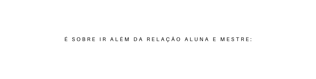 É SOBRE IR ALÉM DA RELAÇÃO ALUNA E MESTRE